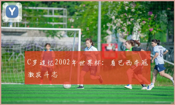 C罗追忆2002年世界杯：看巴西夺冠激发斗志